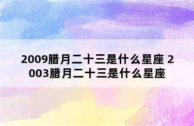 2009腊月二十三是什么星座 2003腊月二十三是什么星座